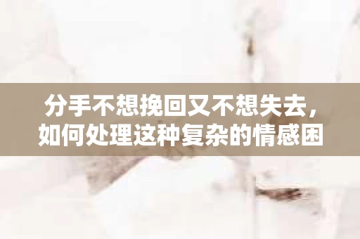 分手不想挽回又不想失去,如何处理这种复杂的情感困境 分手不想挽回又不想失去,如何处理这种复杂的情感困境