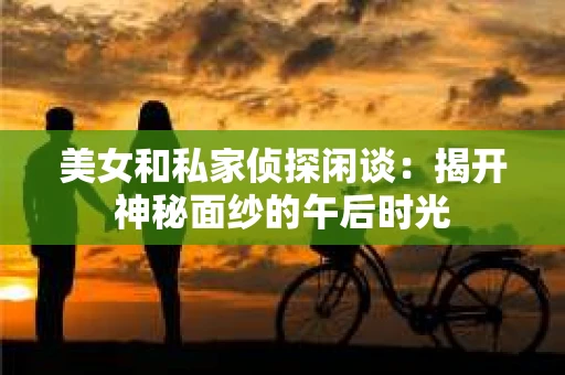 美女和私家侦探闲谈:揭开神秘面纱的午后时光 美女和私家侦探闲谈:揭开神秘面纱的午后时光