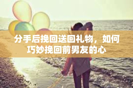 分手后挽回送回礼物，如何巧妙挽回前男友的心