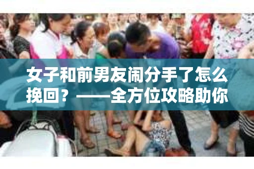 女子和前男友闹分手了怎么挽回？——全方位攻略助你重燃爱情火花