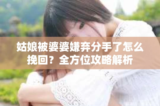 姑娘被婆婆嫌弃分手了怎么挽回？全方位攻略解析