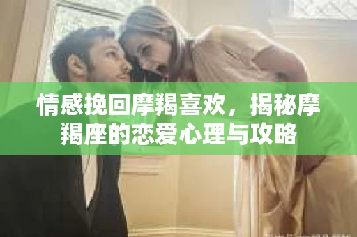 情感挽回摩羯喜欢，揭秘摩羯座的恋爱心理与攻略