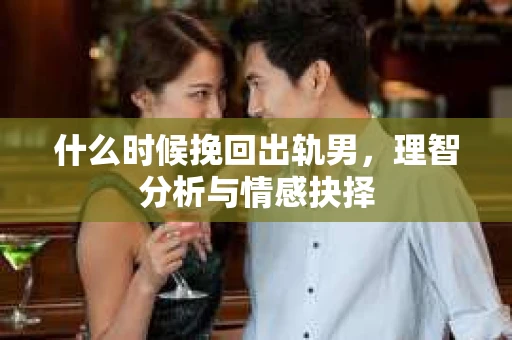 什么时候挽回出轨男，理智分析与情感抉择