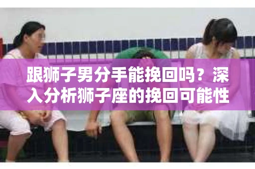 跟狮子男分手能挽回吗？深入分析狮子座的挽回可能性