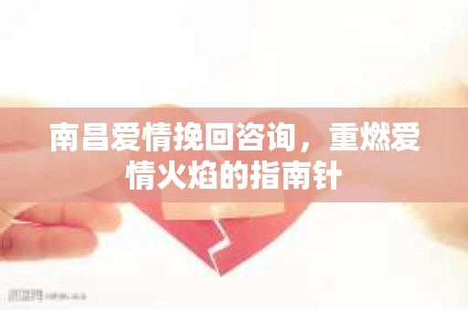 南昌爱情挽回咨询，重燃爱情火焰的指南针