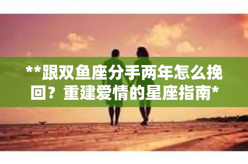 **跟双鱼座分手两年怎么挽回？重建爱情的星座指南**