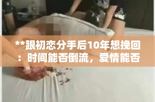 **跟初恋分手后10年想挽回：时间能否倒流，爱情能否重启？**