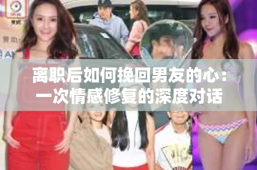 离职后如何挽回男友的心：一次情感修复的深度对话