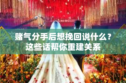 赌气分手后想挽回说什么？这些话帮你重建关系