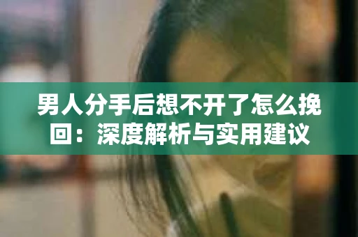 男人分手后想不开了怎么挽回：深度解析与实用建议