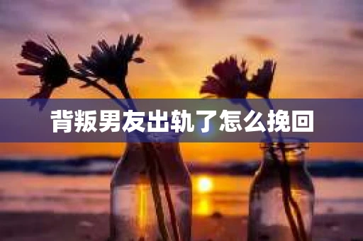 背叛男友出轨了怎么挽回