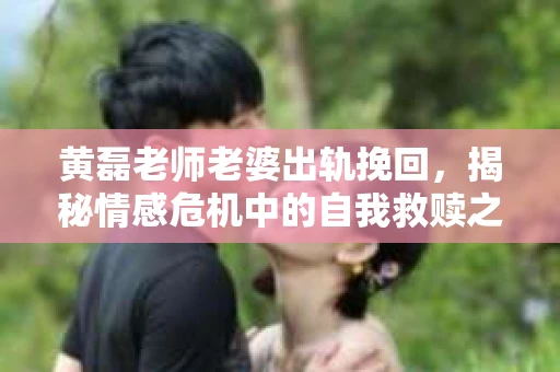 黄磊老师老婆出轨挽回，揭秘情感危机中的自我救赎之路