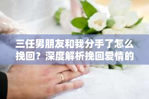 三任男朋友和我分手了怎么挽回？深度解析挽回爱情的有效策略