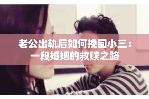 老公出轨后如何挽回小三：一段婚姻的救赎之路