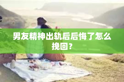 男友精神出轨后后悔了怎么挽回？