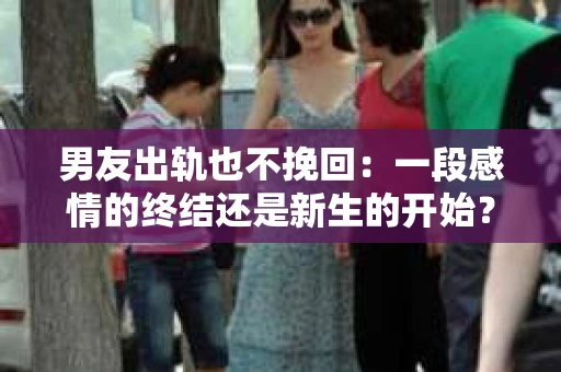 男友出轨也不挽回：一段感情的终结还是新生的开始？