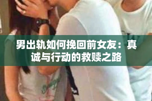 男出轨如何挽回前女友：真诚与行动的救赎之路