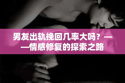 男友出轨挽回几率大吗？——情感修复的探索之路