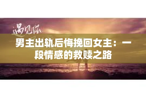 男主出轨后悔挽回女主：一段情感的救赎之路
