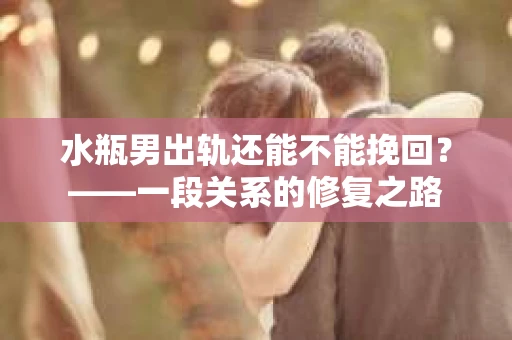 水瓶男出轨还能不能挽回？——一段关系的修复之路