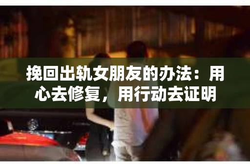 挽回出轨女朋友的办法：用心去修复，用行动去证明