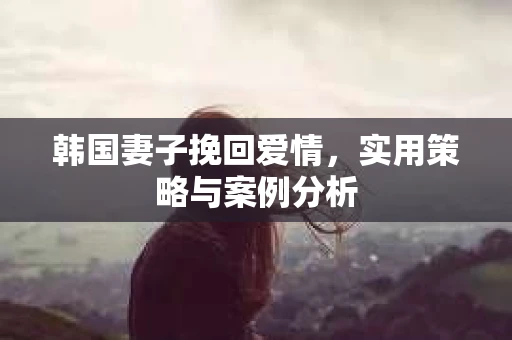 韩国妻子挽回爱情，实用策略与案例分析