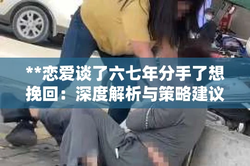 **恋爱谈了六七年分手了想挽回：深度解析与策略建议**