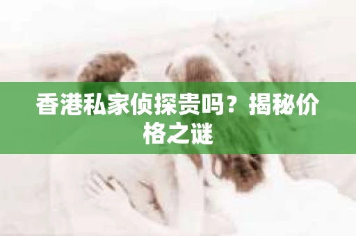 香港私家侦探贵吗？揭秘价格之谜