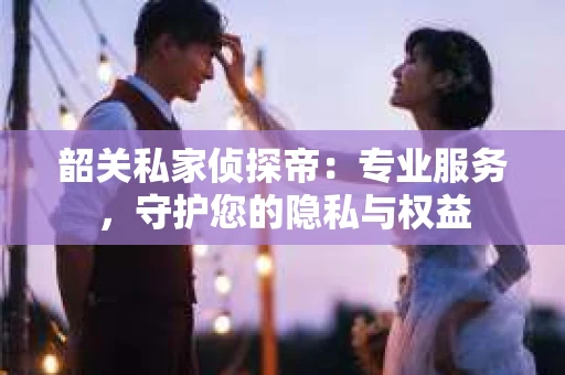韶关私家侦探帝：专业服务，守护您的隐私与权益