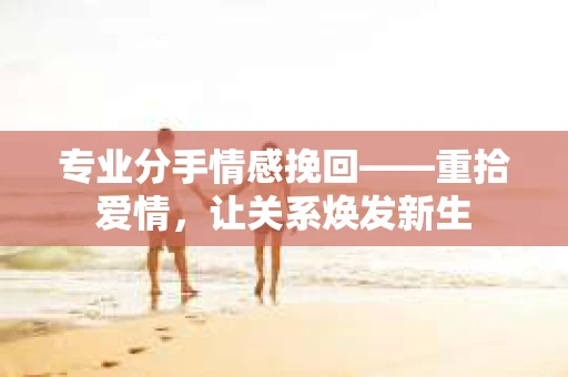 专业分手情感挽回——重拾爱情，让关系焕发新生