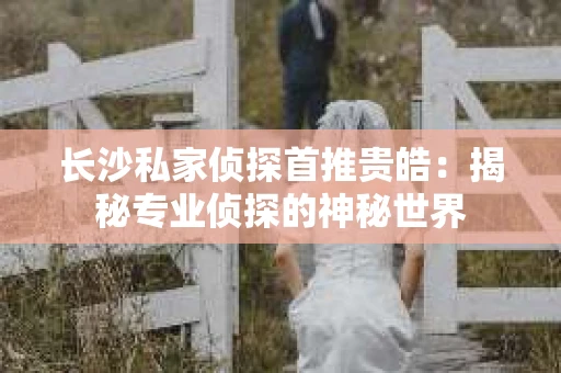 长沙私家侦探首推贵皓：揭秘专业侦探的神秘世界