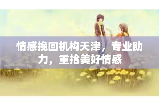 情感挽回机构天津，专业助力，重拾美好情感