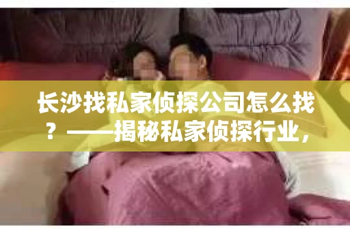 长沙找私家侦探公司怎么找？——揭秘私家侦探行业，助你明智选择