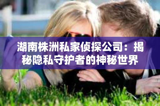 湖南株洲私家侦探公司：揭秘隐私守护者的神秘世界