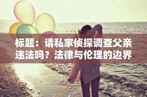 标题：请私家侦探调查父亲违法吗？法律与伦理的边界探讨