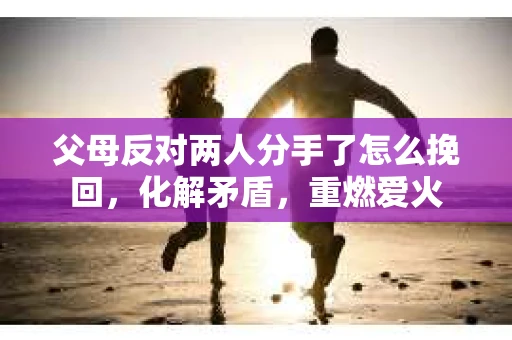 父母反对两人分手了怎么挽回，化解矛盾，重燃爱火