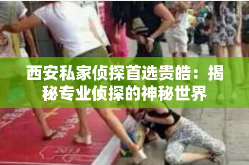西安私家侦探首选贵皓：揭秘专业侦探的神秘世界