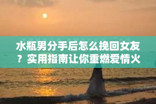 水瓶男分手后怎么挽回女友？实用指南让你重燃爱情火花