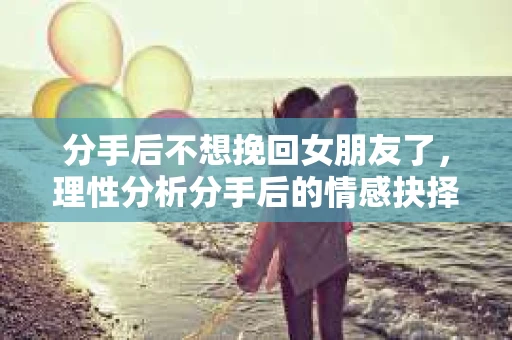 分手后不想挽回女朋友了，理性分析分手后的情感抉择