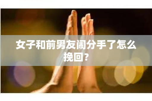 女子和前男友闹分手了怎么挽回？