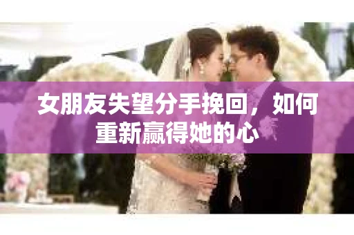 女朋友失望分手挽回，如何重新赢得她的心