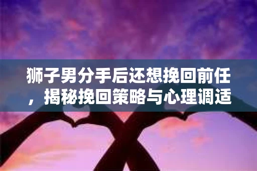 狮子男分手后还想挽回前任，揭秘挽回策略与心理调适