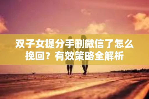 双子女提分手删微信了怎么挽回？有效策略全解析