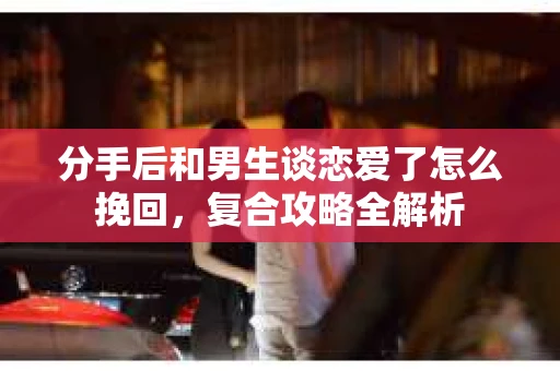 分手后和男生谈恋爱了怎么挽回，复合攻略全解析
