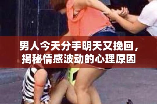 男人今天分手明天又挽回，揭秘情感波动的心理原因