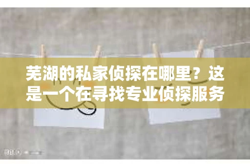 芜湖的私家侦探在哪里？这是一个在寻找专业侦探服务时常常会问的问题。在芜湖这座美丽的城市里，私家侦探的身影或许并不显眼，但他们的存在对于解决一些棘手的问题却至关重要。接下来，我就来为大家揭开芜湖私家侦探的神秘面纱。