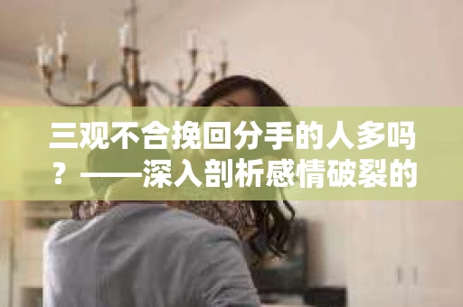 三观不合挽回分手的人多吗？——深入剖析感情破裂的根源