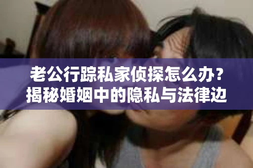 老公行踪私家侦探怎么办？揭秘婚姻中的隐私与法律边界